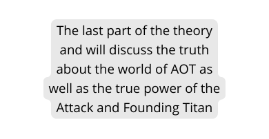 The last part of the theory and will discuss the truth about the world of AOT as well as the true power of the Attack and Founding Titan