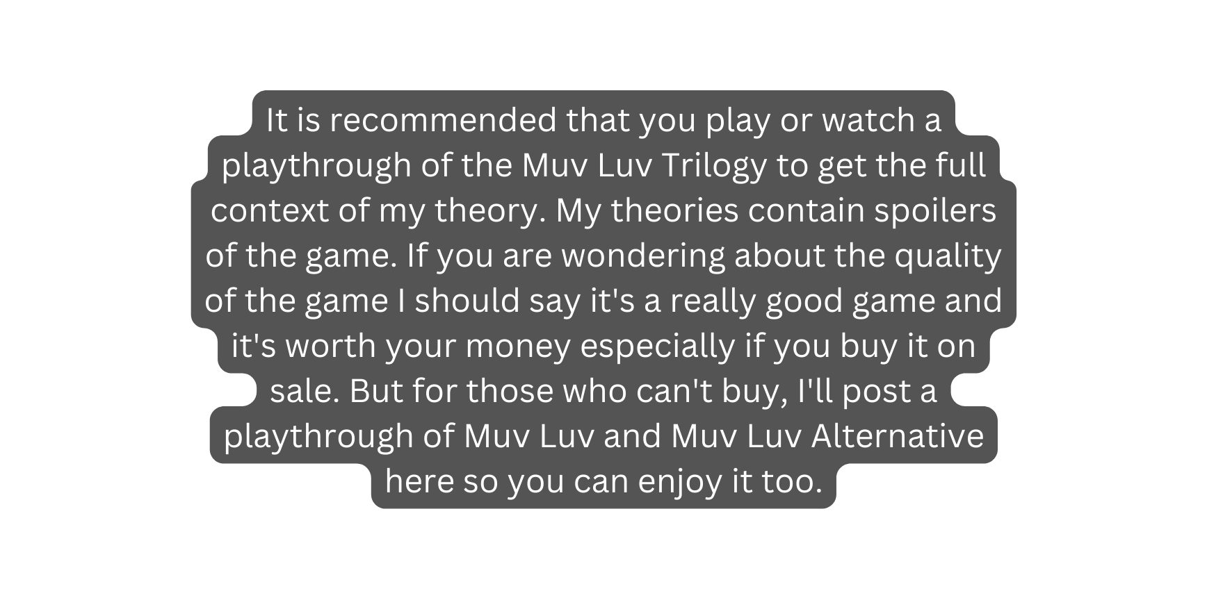 It is recommended that you play or watch a playthrough of the Muv Luv Trilogy to get the full context of my theory My theories contain spoilers of the game If you are wondering about the quality of the game I should say it s a really good game and it s worth your money especially if you buy it on sale But for those who can t buy I ll post a playthrough of Muv Luv and Muv Luv Alternative here so you can enjoy it too