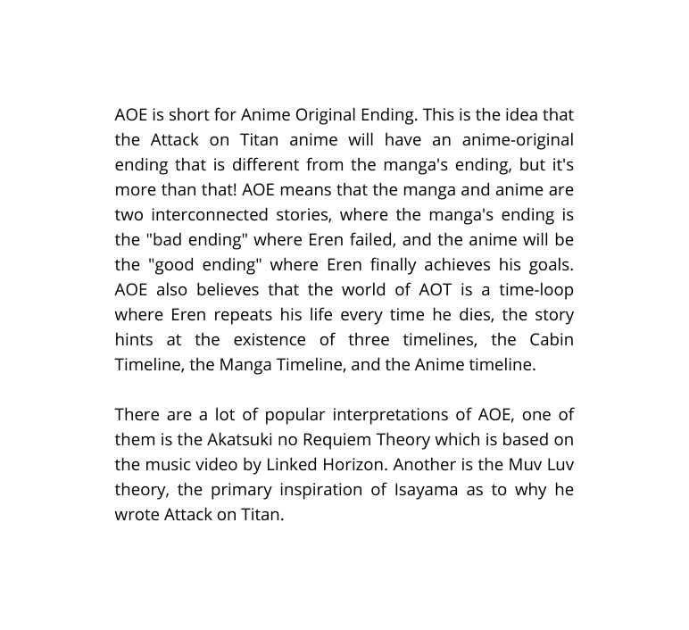 AOE is short for Anime Original Ending This is the idea that the Attack on Titan anime will have an anime original ending that is different from the manga s ending but it s more than that AOE means that the manga and anime are two interconnected stories where the manga s ending is the bad ending where Eren failed and the anime will be the good ending where Eren finally achieves his goals AOE also believes that the world of AOT is a time loop where Eren repeats his life every time he dies the story hints at the existence of three timelines the Cabin Timeline the Manga Timeline and the Anime timeline There are a lot of popular interpretations of AOE one of them is the Akatsuki no Requiem Theory which is based on the music video by Linked Horizon Another is the Muv Luv theory the primary inspiration of Isayama as to why he wrote Attack on Titan